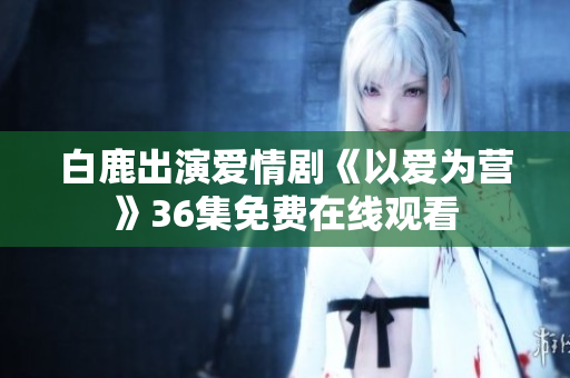 白鹿出演爱情剧《以爱为营》36集免费在线观看