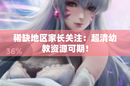 稀缺地区家长关注：超清幼教资源可期！