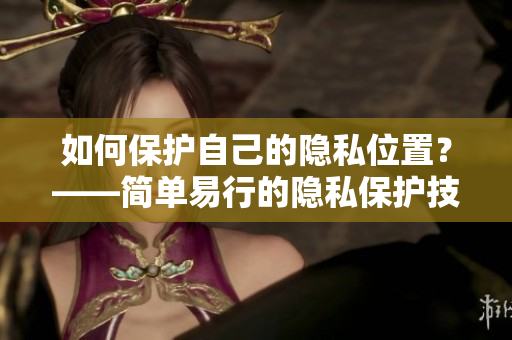 如何保护自己的隐私位置？——简单易行的隐私保护技巧