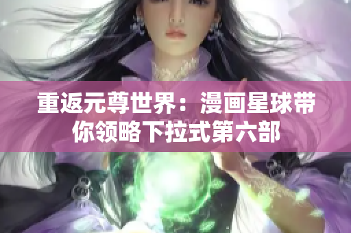 重返元尊世界：漫画星球带你领略下拉式第六部