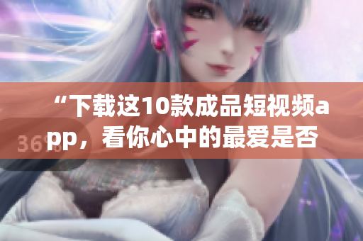 “下载这10款成品短视频app，看你心中的最爱是否已在其中”