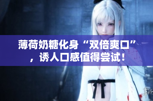 薄荷奶糖化身“双倍爽口”，诱人口感值得尝试！
