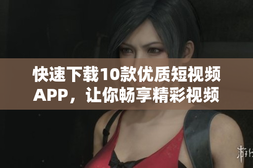 快速下载10款优质短视频APP，让你畅享精彩视频
