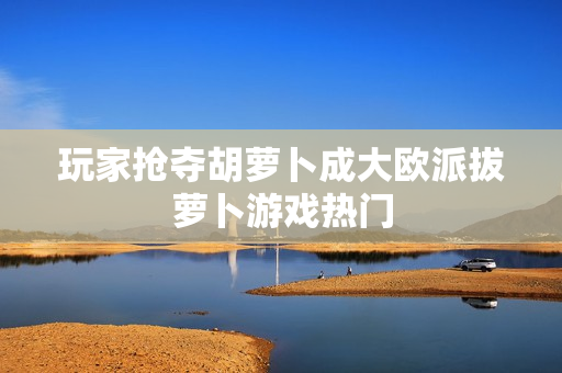 玩家抢夺胡萝卜成大欧派拔萝卜游戏热门