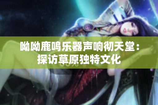 呦呦鹿鸣乐器声响彻天堂：探访草原独特文化
