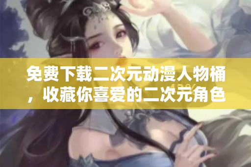免费下载二次元动漫人物桶，收藏你喜爱的二次元角色