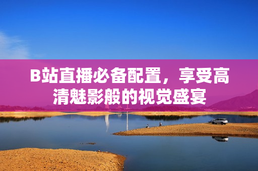 B站直播必备配置，享受高清魅影般的视觉盛宴