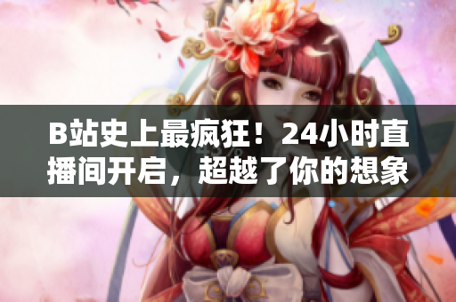 B站史上最疯狂！24小时直播间开启，超越了你的想象！