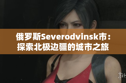 俄罗斯Severodvinsk市：探索北极边疆的城市之旅