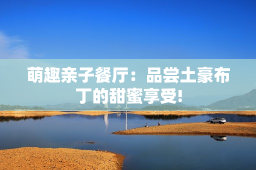 萌趣亲子餐厅：品尝土豪布丁的甜蜜享受!