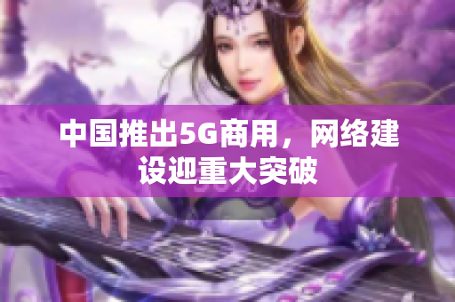 中国推出5G商用，网络建设迎重大突破