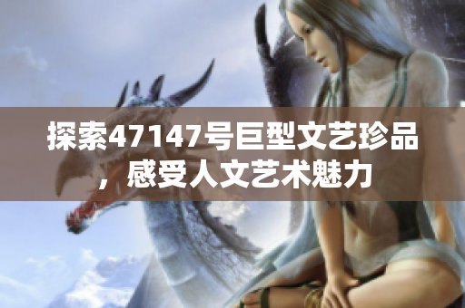 探索47147号巨型文艺珍品，感受人文艺术魅力