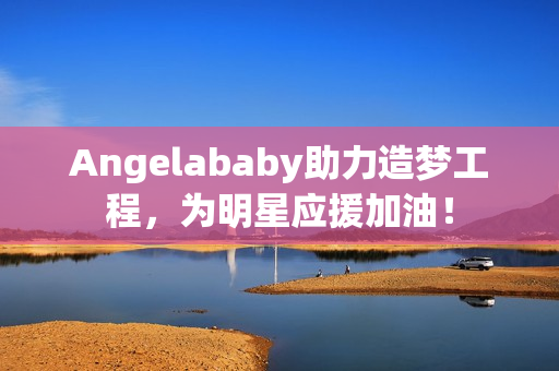 Angelababy助力造梦工程，为明星应援加油！