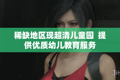 稀缺地区现超清儿童园  提供优质幼儿教育服务