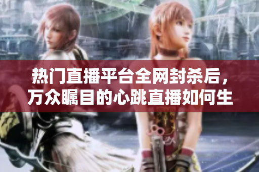 热门直播平台全网封杀后，万众瞩目的心跳直播如何生存？