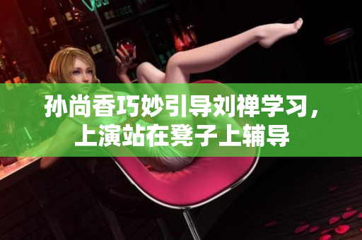 孙尚香巧妙引导刘禅学习，上演站在凳子上辅导