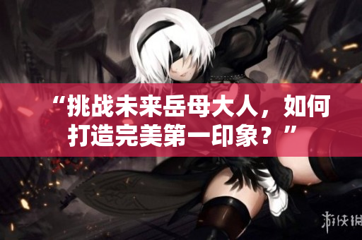 “挑战未来岳母大人，如何打造完美第一印象？”