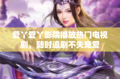 爱丫爱丫影院播放热门电视剧，随时追剧不失宠爱