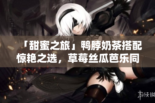 「甜蜜之旅」鸭脖奶茶搭配惊艳之选，草莓丝瓜芭乐同桌尝鲜！