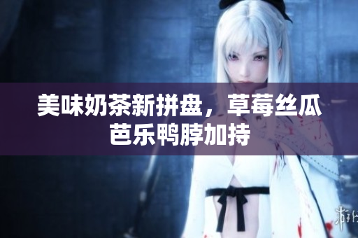 美味奶茶新拼盘，草莓丝瓜芭乐鸭脖加持