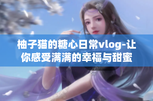 柚子猫的糖心日常vlog-让你感受满满的幸福与甜蜜