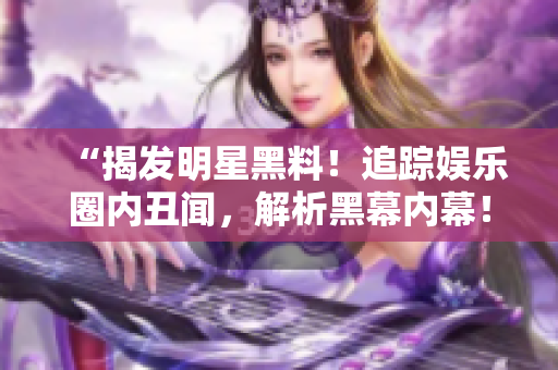 “揭发明星黑料！追踪娱乐圈内丑闻，解析黑幕内幕！”