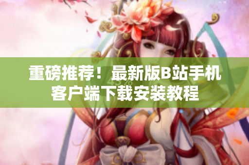 重磅推荐！最新版B站手机客户端下载安装教程