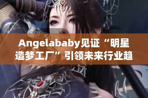 Angelababy见证“明星造梦工厂”引领未来行业趋势
