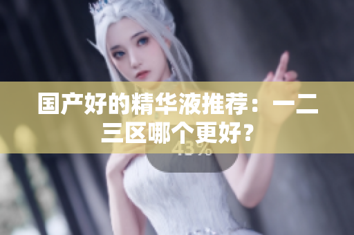 国产好的精华液推荐：一二三区哪个更好？