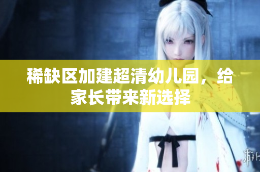 稀缺区加建超清幼儿园，给家长带来新选择