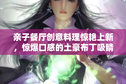 亲子餐厅创意料理惊艳上新，惊爆口感的土豪布丁吸睛无数！
