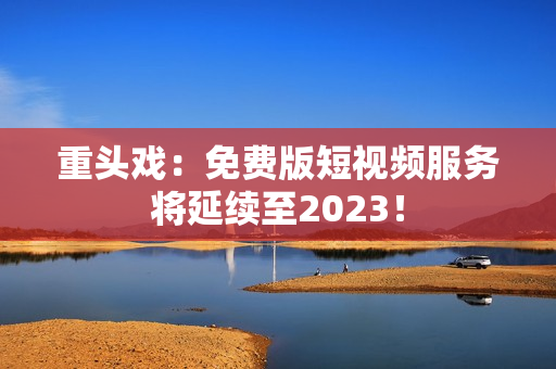 重头戏：免费版短视频服务将延续至2023！