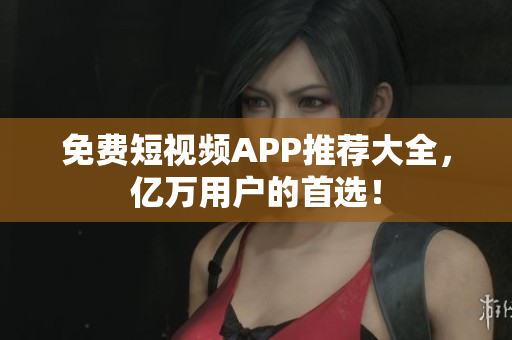 免费短视频APP推荐大全，亿万用户的首选！
