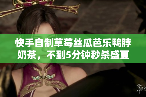 快手自制草莓丝瓜芭乐鸭脖奶茶，不到5分钟秒杀盛夏热浪