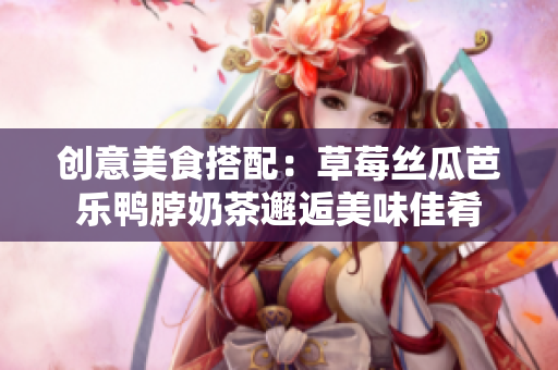 创意美食搭配：草莓丝瓜芭乐鸭脖奶茶邂逅美味佳肴