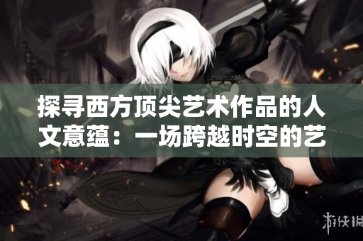 探寻西方顶尖艺术作品的人文意蕴：一场跨越时空的艺术之旅