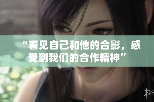 “看见自己和他的合影，感受到我们的合作精神”