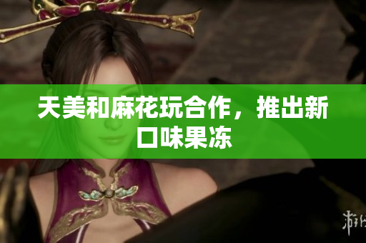 天美和麻花玩合作，推出新口味果冻
