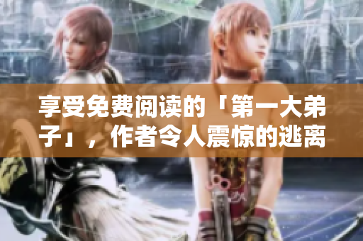 享受免费阅读的「第一大弟子」，作者令人震惊的逃离传闻！