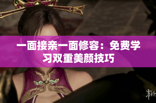一面接亲一面修容：免费学习双重美颜技巧