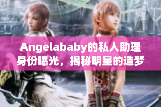 Angelababy的私人助理身份曝光，揭秘明星的造梦工厂