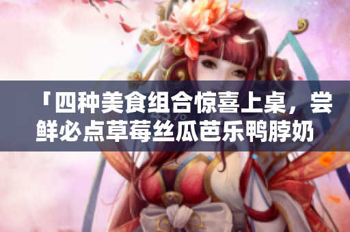 「四种美食组合惊喜上桌，尝鲜必点草莓丝瓜芭乐鸭脖奶茶」