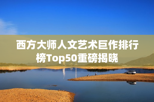 西方大师人文艺术巨作排行榜Top50重磅揭晓