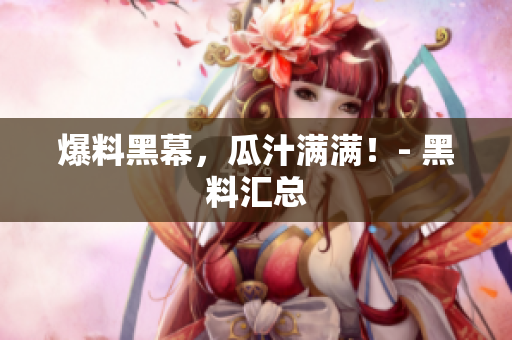 爆料黑幕，瓜汁满满！- 黑料汇总
