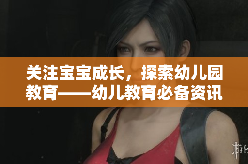 关注宝宝成长，探索幼儿园教育——幼儿教育必备资讯