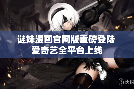 谜妹漫画官网版重磅登陆 爱奇艺全平台上线