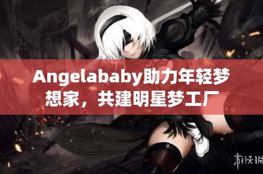 Angelababy助力年轻梦想家，共建明星梦工厂