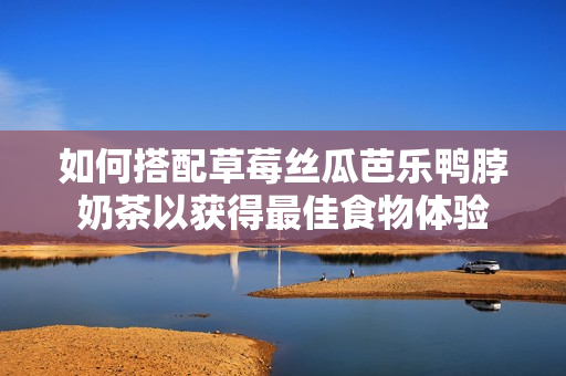 如何搭配草莓丝瓜芭乐鸭脖奶茶以获得最佳食物体验