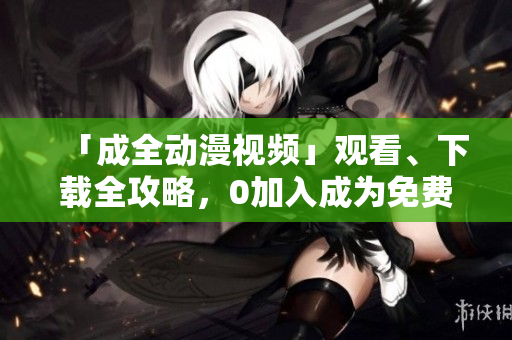 「成全动漫视频」观看、下载全攻略，0加入成为免费会员！