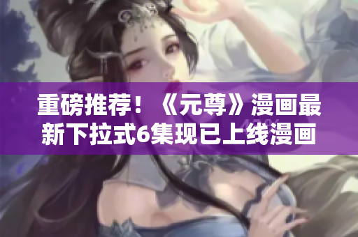 重磅推荐！《元尊》漫画最新下拉式6集现已上线漫画星球